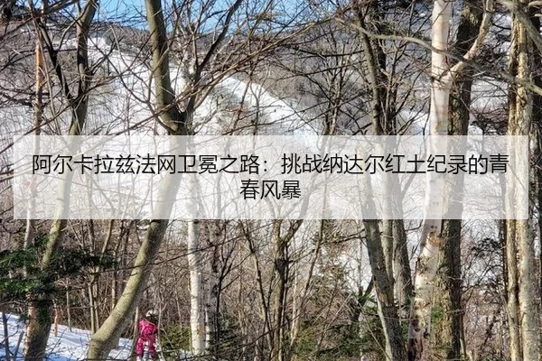 阿尔卡拉兹法网卫冕之路：挑战纳达尔红土纪录的青春风暴