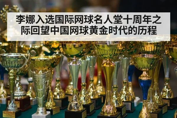 李娜入选国际网球名人堂十周年之际回望中国网球黄金时代的历程