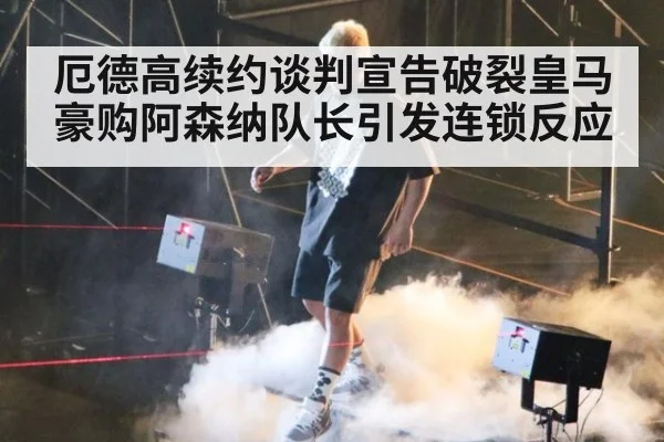 厄德高续约谈判宣告破裂皇马豪购阿森纳队长引发连锁反应